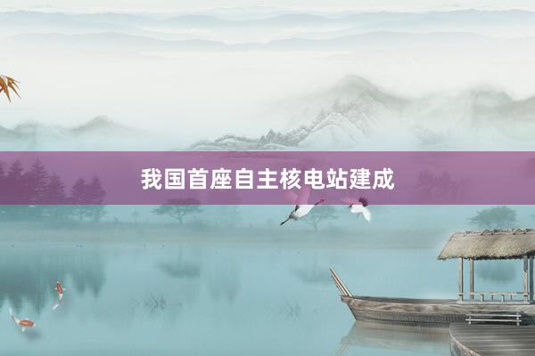我国首座自主核电站建成