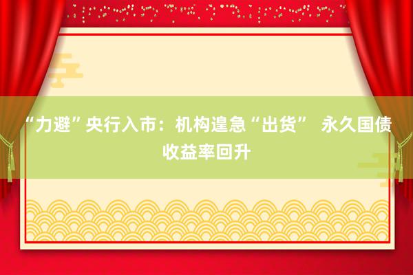 “力避”央行入市：机构遑急“出货”  永久国债收益率回升